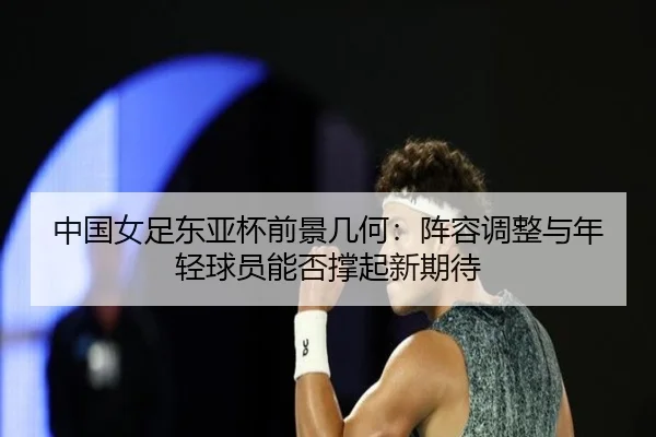 中国女足东亚杯前景几何：阵容调整与年轻球员能否撑起新期待